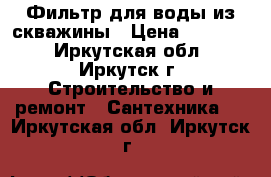 Фильтр для воды из скважины › Цена ­ 18 000 - Иркутская обл., Иркутск г. Строительство и ремонт » Сантехника   . Иркутская обл.,Иркутск г.